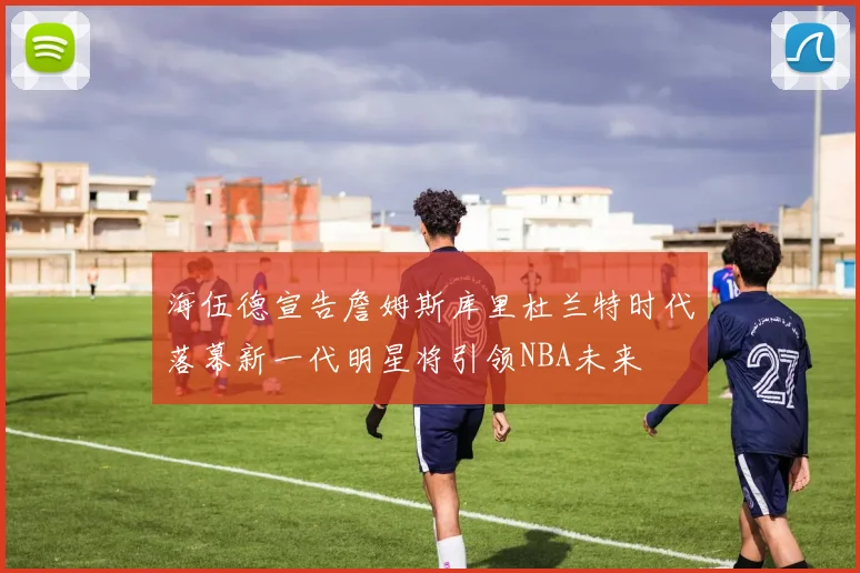 海伍德宣告詹姆斯库里杜兰特时代落幕新一代明星将引领NBA未来