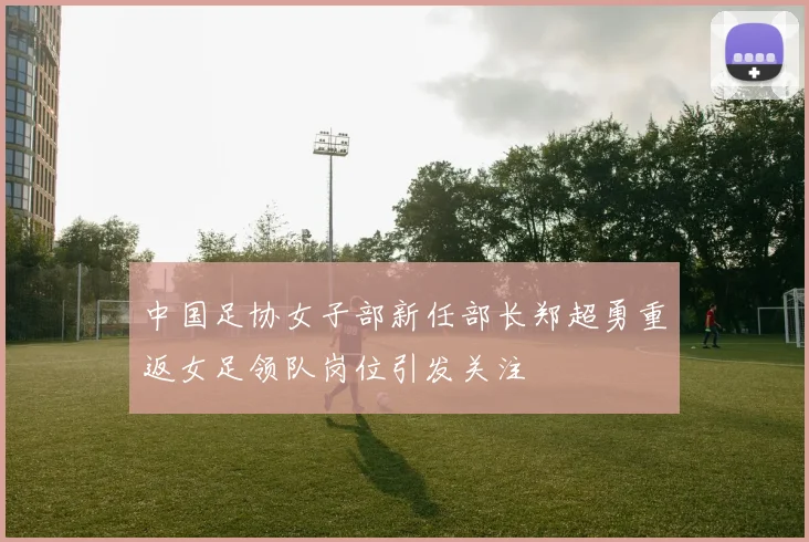 中国足协女子部新任部长郑超勇重返女足领队岗位引发关注