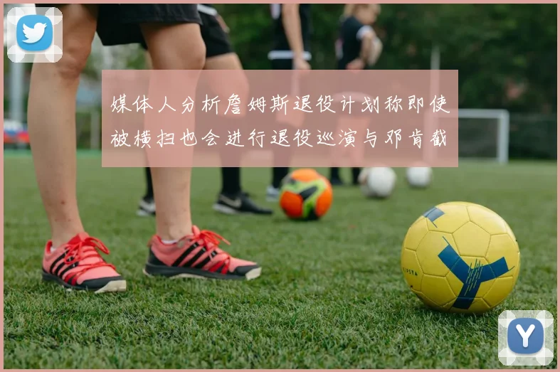 媒体人分析詹姆斯退役计划称即使被横扫也会进行退役巡演与邓肯截然不同