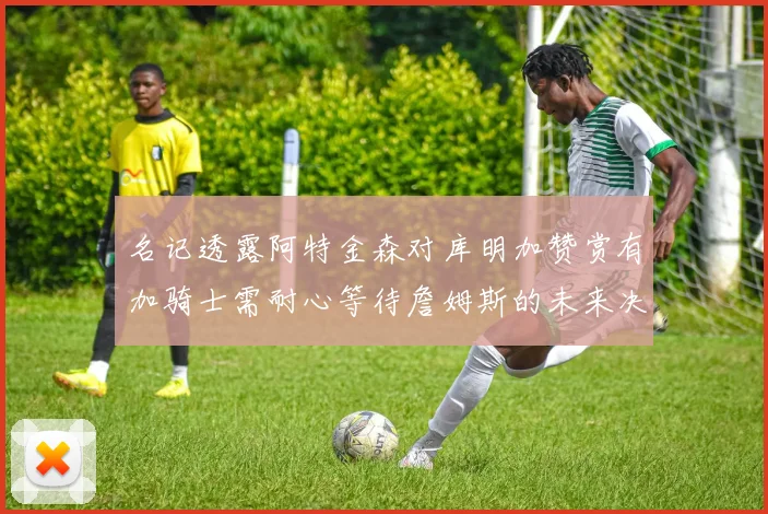 名记透露阿特金森对库明加赞赏有加骑士需耐心等待詹姆斯的未来决定