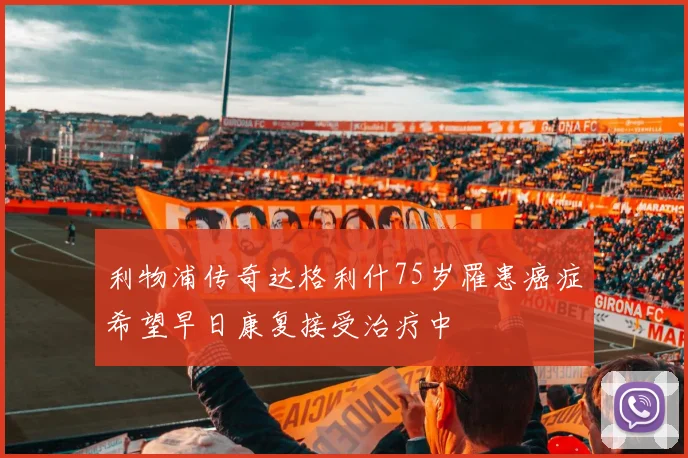 利物浦传奇达格利什75岁罹患癌症希望早日康复接受治疗中