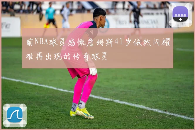前NBA球员感慨詹姆斯41岁依然闪耀难再出现的传奇球员