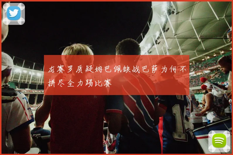 龙赛罗质疑姆巴佩缺战巴萨为何不拼尽全力踢比赛