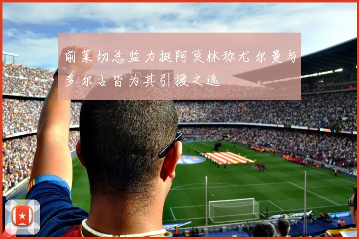前莱切总监力挺阿莫林称尤尔曼与多尔古皆为其引援之选