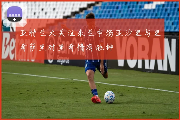 亚特兰大关注米兰中场亚沙里与里奇萨里对里奇情有独钟