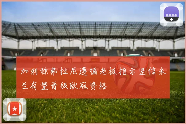 加利称弗拉尼遵循老板指示坚信米兰有望晋级欧冠资格
