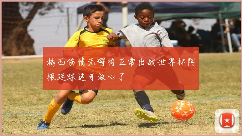 梅西伤情无碍将正常出战世界杯阿根廷球迷可放心了