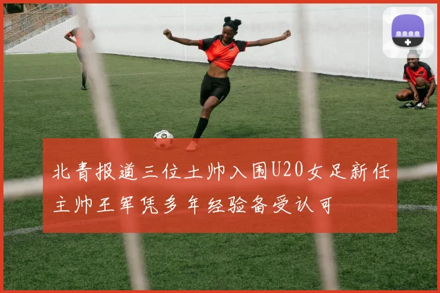 北青报道三位土帅入围U20女足新任主帅王军凭多年经验备受认可