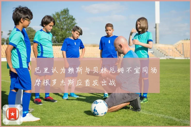巴里认为赖斯与贝林厄姆不宜同场摩根罗杰斯应首发出战