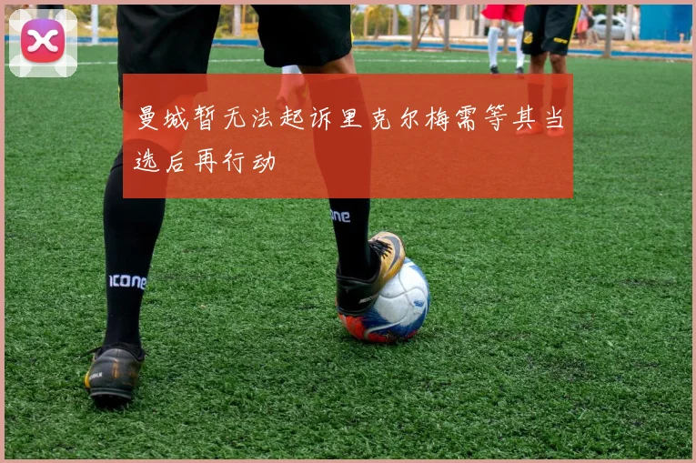 曼城暂无法起诉里克尔梅需等其当选后再行动