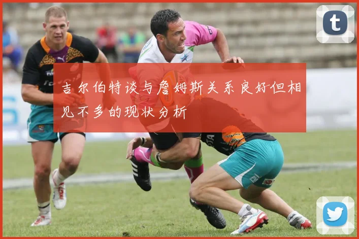 吉尔伯特谈与詹姆斯关系良好但相见不多的现状分析