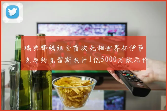 瑞典锋线组合首次亮相世界杯伊萨克与约克雷斯共计1亿5000万欧元价值