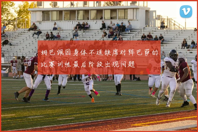 姆巴佩因身体不适缺席对阵巴萨的比赛训练最后阶段出现问题