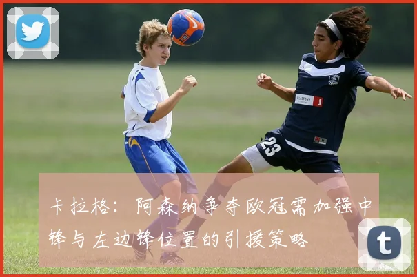 卡拉格：阿森纳争夺欧冠需加强中锋与左边锋位置的引援策略