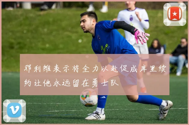 邓利维表示将全力以赴促成库里续约让他永远留在勇士队