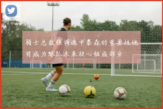 骑士总裁强调选中泰森的重要性他将成为球队未来核心组成部分