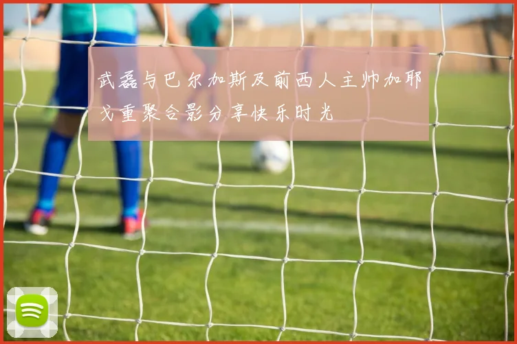 武磊与巴尔加斯及前西人主帅加耶戈重聚合影分享快乐时光
